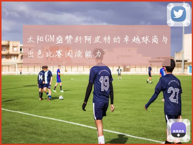 太阳GM盛赞科阿皮特的卓越球商与出色比赛阅读能力
