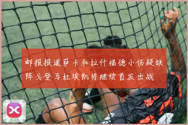邮报报道萨卡和拉什福德小伤疑缺阵戈登马杜埃凯将继续首发出战