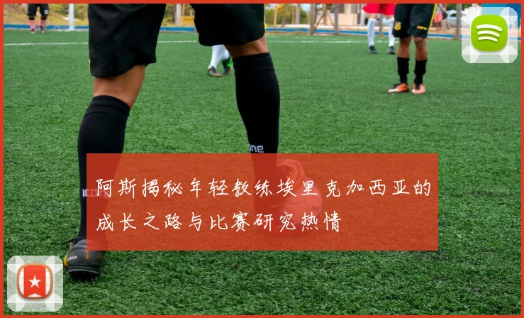 阿斯揭秘年轻教练埃里克加西亚的成长之路与比赛研究热情