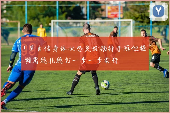 C罗自信身体状态良好期待夺冠但强调需稳扎稳打一步一步前行