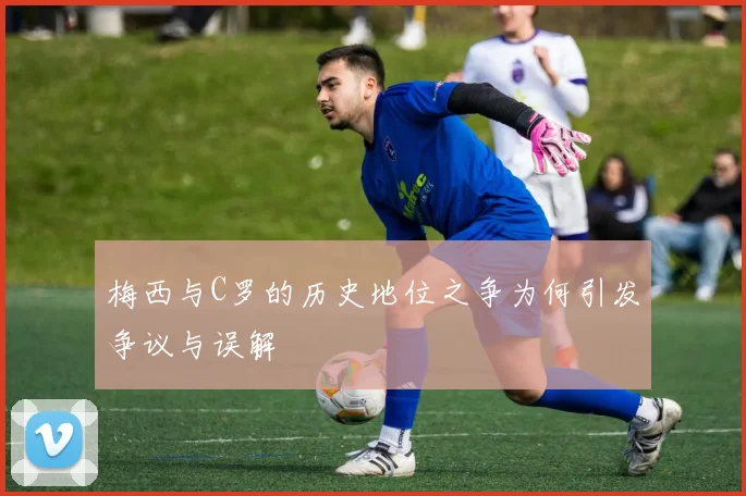 梅西与C罗的历史地位之争为何引发争议与误解