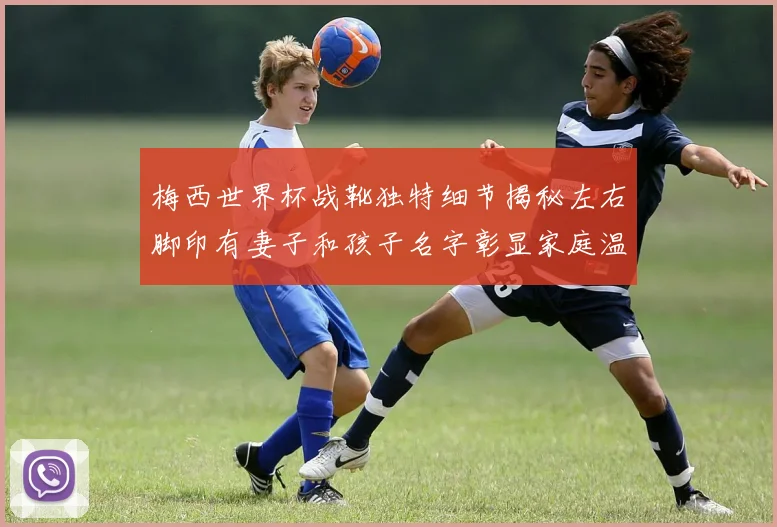 梅西世界杯战靴独特细节揭秘左右脚印有妻子和孩子名字彰显家庭温暖